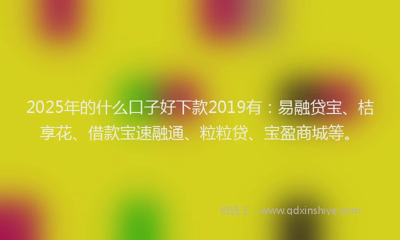 2025年的什么口子好下款2019有：易融贷宝、桔享花、借款宝速融通、粒粒贷、宝盈商城等。