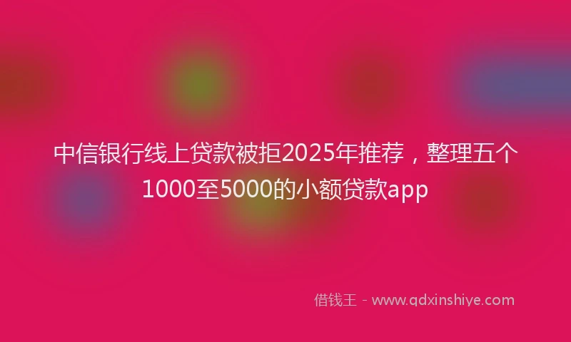 中信银行线上贷款被拒2025年推荐，整理五个1000至5000的小额贷款app