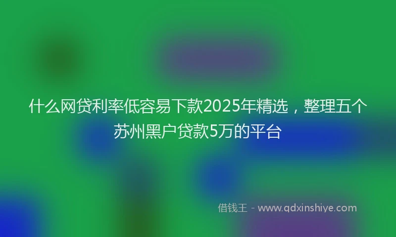 什么网贷利率低容易下款2025年精选，整理五个苏州黑户贷款5万的平台