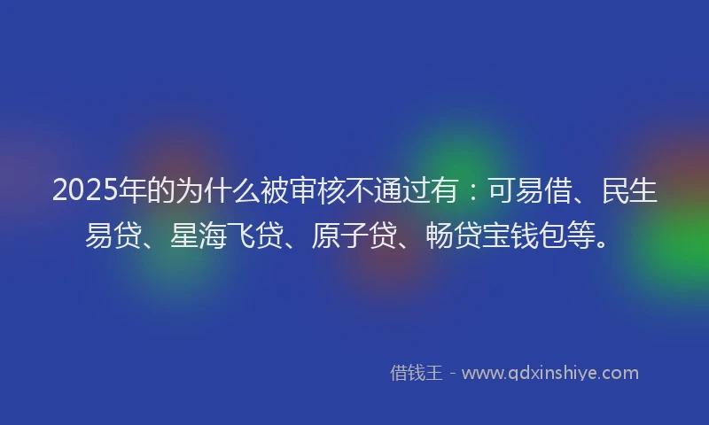 2025年的为什么被审核不通过有：可易借、民生易贷、星海飞贷、原子贷、畅贷宝钱包等。