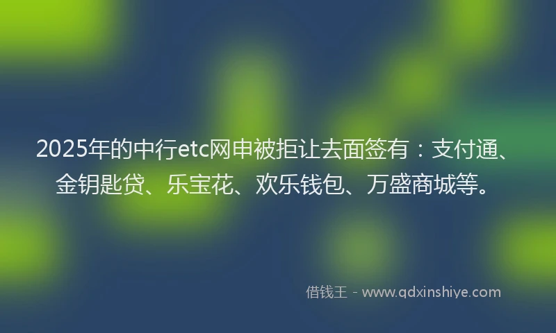 2025年的中行etc网申被拒让去面签有：支付通、金钥匙贷、乐宝花、欢乐钱包、万盛商城等。
