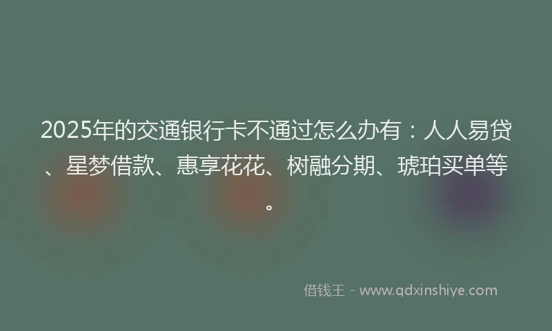 2025年的交通银行卡不通过怎么办有：人人易贷、星梦借款、惠享花花、树融分期、琥珀买单等。