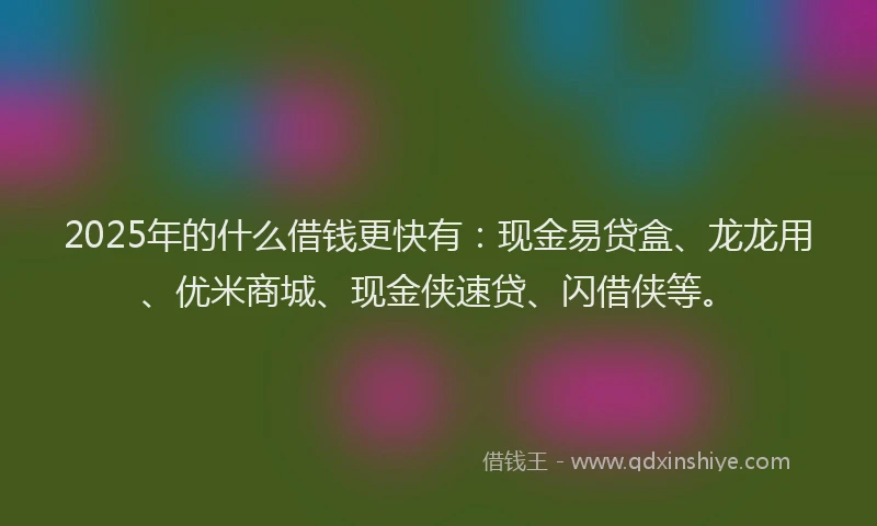 2025年的什么借钱更快有：现金易贷盒、龙龙用、优米商城、现金侠速贷、闪借侠等。