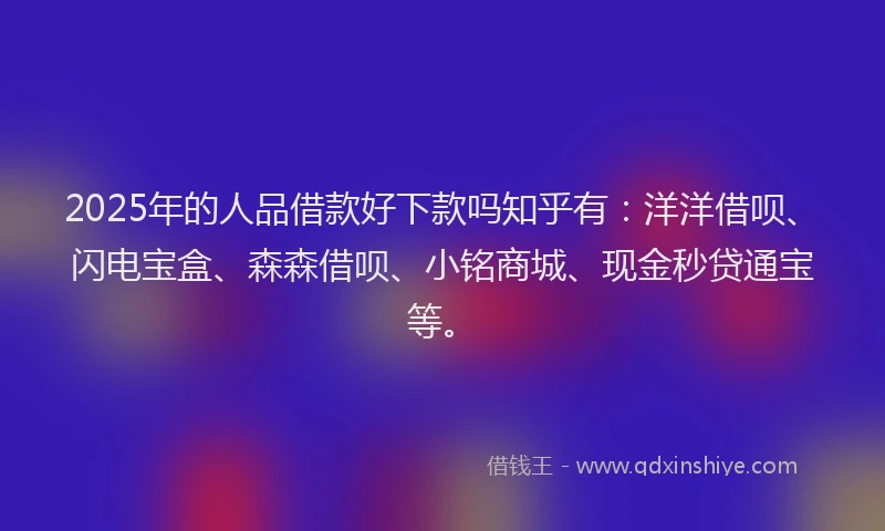 2025年的人品借款好下款吗知乎有：洋洋借呗、闪电宝盒、森森借呗、小铭商城、现金秒贷通宝等。