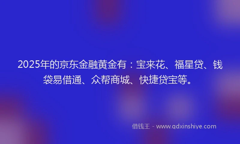 2025年的京东金融黄金有：宝来花、福星贷、钱袋易借通、众帮商城、快捷贷宝等。