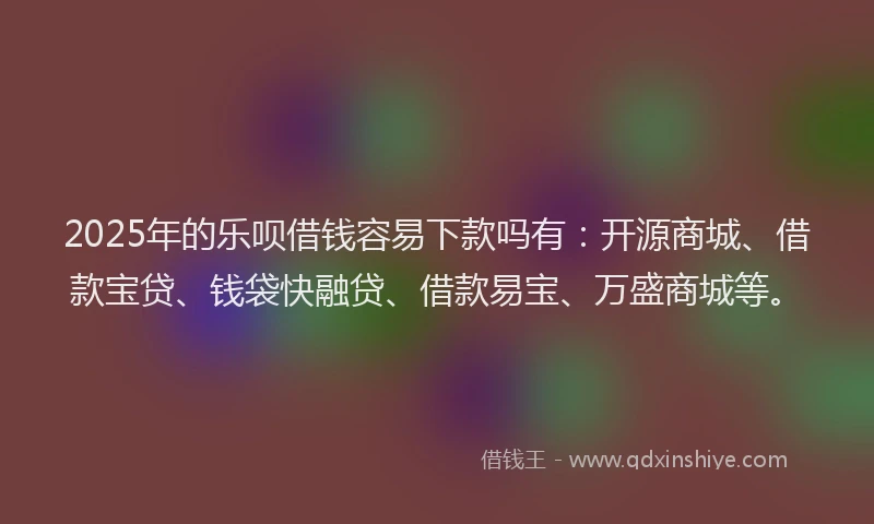 2025年的乐呗借钱容易下款吗有：开源商城、借款宝贷、钱袋快融贷、借款易宝、万盛商城等。