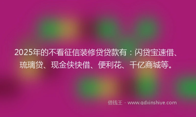 2025年的不看征信装修贷贷款有：闪贷宝速借、琉璃贷、现金侠快借、便利花、千亿商城等。