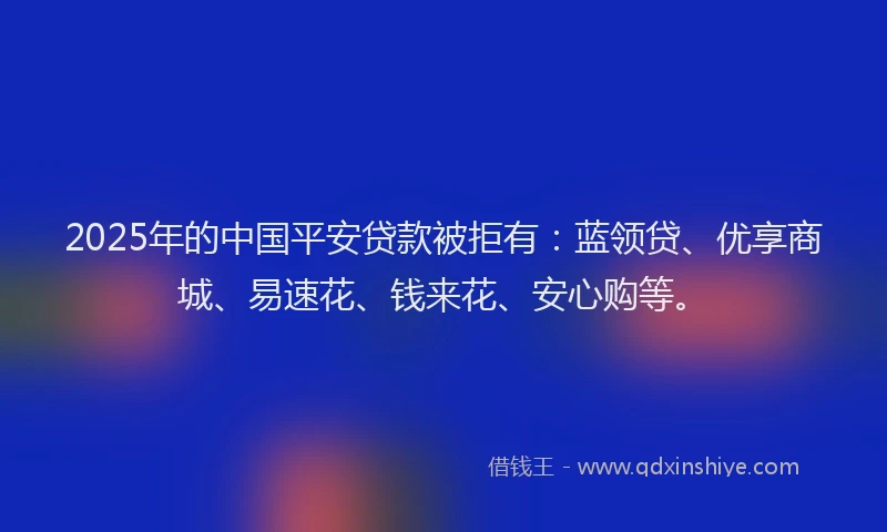 2025年的中国平安贷款被拒有：蓝领贷、优享商城、易速花、钱来花、安心购等。
