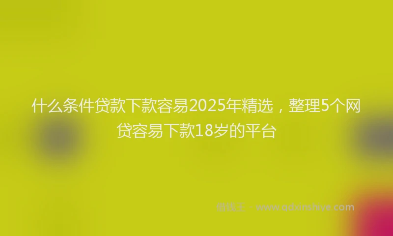 什么条件贷款下款容易2025年精选，整理5个网贷容易下款18岁的平台