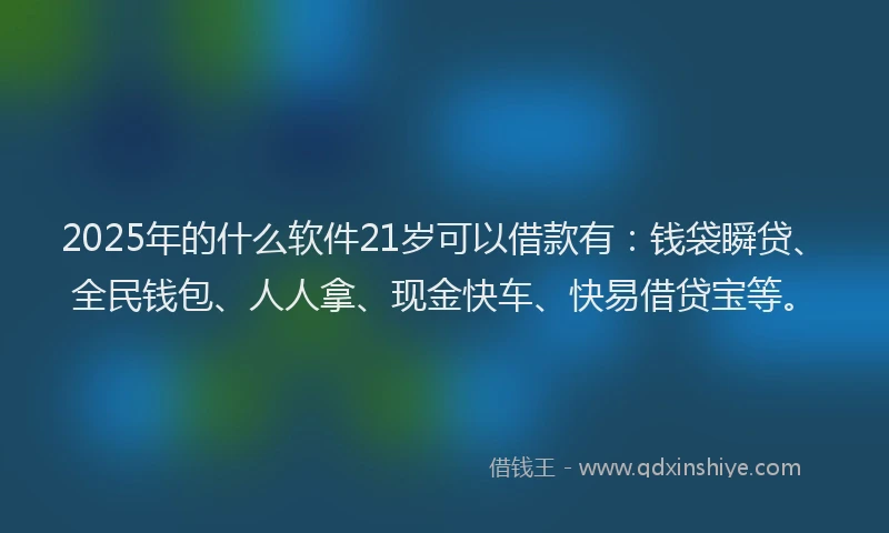 2025年的什么软件21岁可以借款有：钱袋瞬贷、全民钱包、人人拿、现金快车、快易借贷宝等。