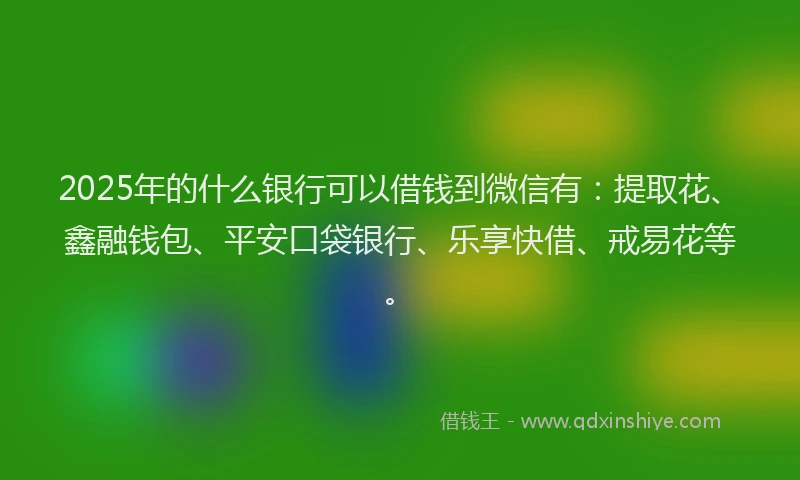 2025年的什么银行可以借钱到微信有：提取花、鑫融钱包、平安口袋银行、乐享快借、戒易花等。