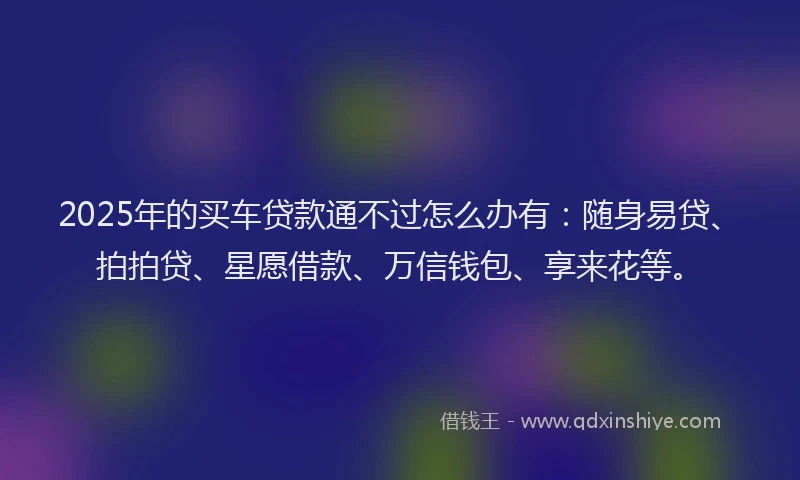 2025年的买车贷款通不过怎么办有：随身易贷、拍拍贷、星愿借款、万信钱包、享来花等。