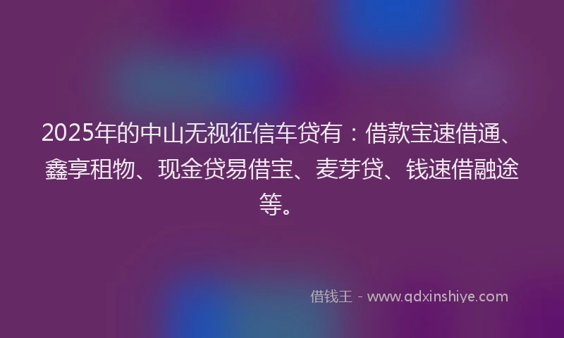 2025年的中山无视征信车贷有：借款宝速借通、鑫享租物、现金贷易借宝、麦芽贷、钱速借融途等。