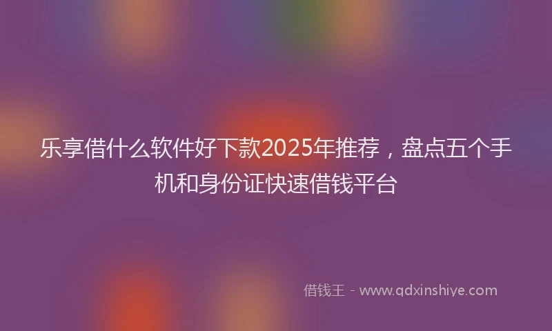 乐享借什么软件好下款2025年推荐，盘点五个手机和身份证快速借钱平台