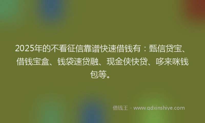 2025年的不看征信靠谱快速借钱有：甄信贷宝、借钱宝盒、钱袋速贷融、现金侠快贷、哆来咪钱包等。