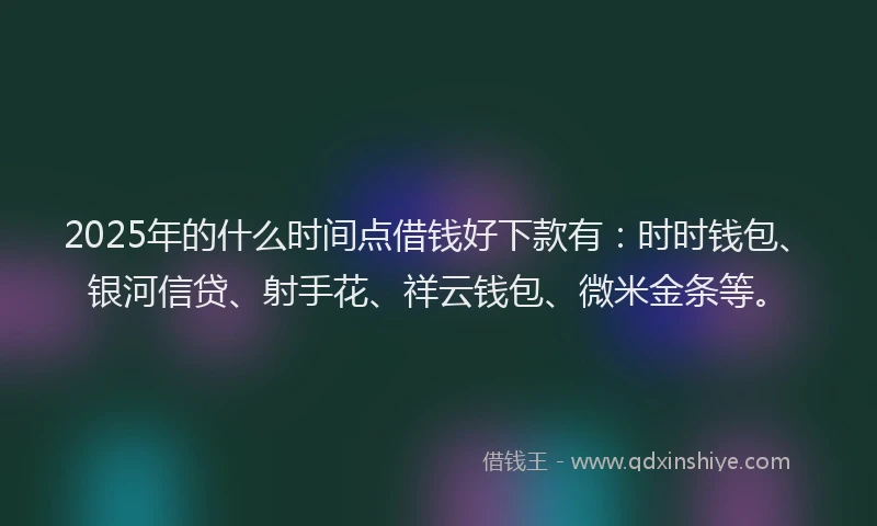 2025年的什么时间点借钱好下款有：时时钱包、银河信贷、射手花、祥云钱包、微米金条等。
