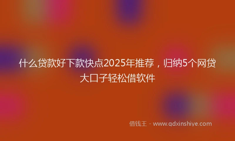 什么贷款好下款快点2025年推荐，归纳5个网贷大口子轻松借软件
