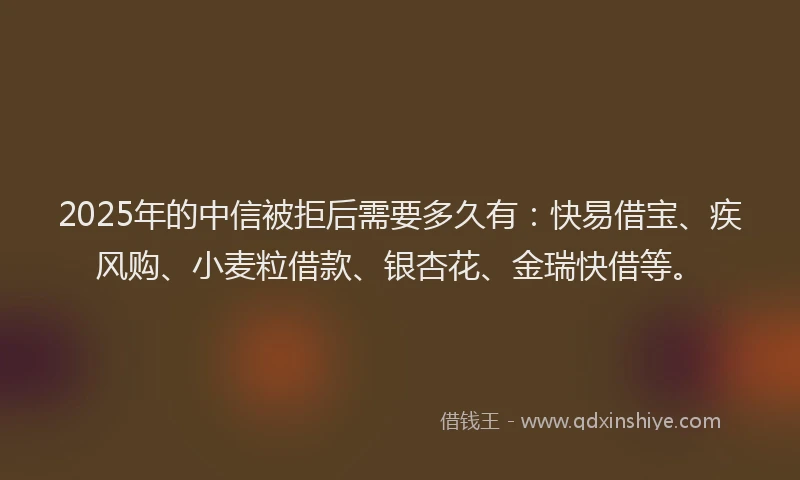 2025年的中信被拒后需要多久有：快易借宝、疾风购、小麦粒借款、银杏花、金瑞快借等。