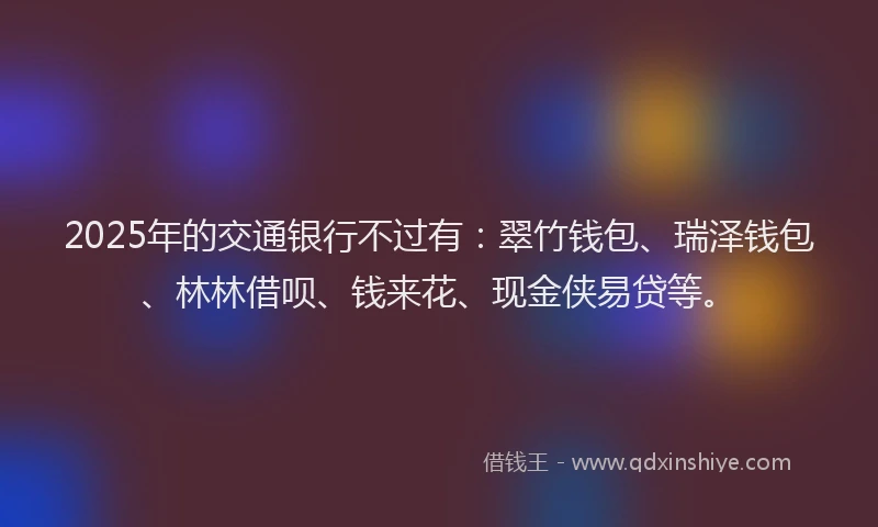 2025年的交通银行不过有：翠竹钱包、瑞泽钱包、林林借呗、钱来花、现金侠易贷等。
