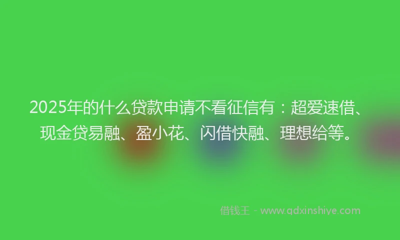 2025年的什么贷款申请不看征信有：超爱速借、现金贷易融、盈小花、闪借快融、理想给等。