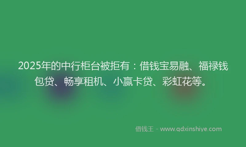 2025年的中行柜台被拒有：借钱宝易融、福禄钱包贷、畅享租机、小赢卡贷、彩虹花等。