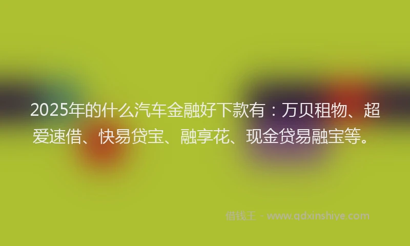 2025年的什么汽车金融好下款有：万贝租物、超爱速借、快易贷宝、融享花、现金贷易融宝等。