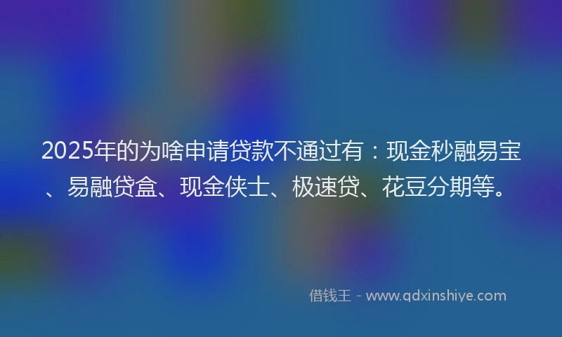 2025年的为啥申请贷款不通过有：现金秒融易宝、易融贷盒、现金侠士、极速贷、花豆分期等。