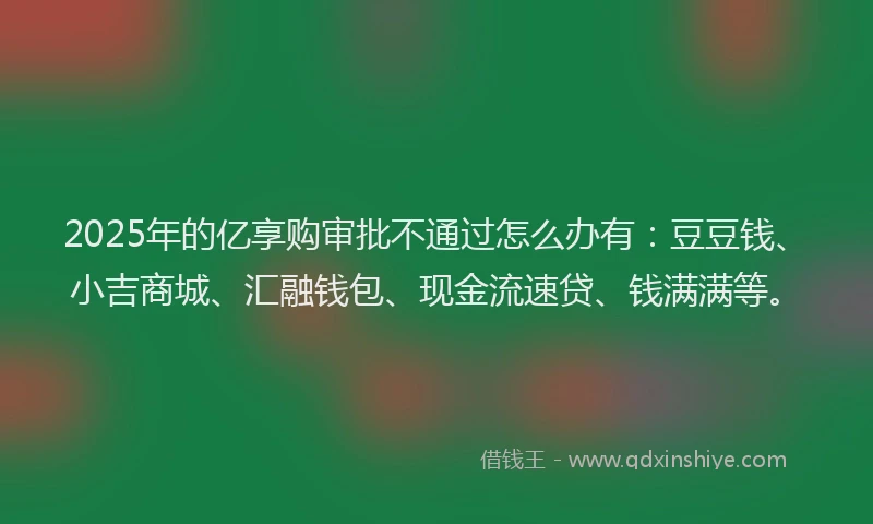 2025年的亿享购审批不通过怎么办有：豆豆钱、小吉商城、汇融钱包、现金流速贷、钱满满等。