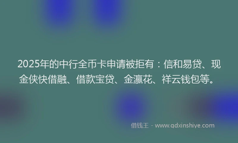 2025年的中行全币卡申请被拒有：信和易贷、现金侠快借融、借款宝贷、金瀛花、祥云钱包等。