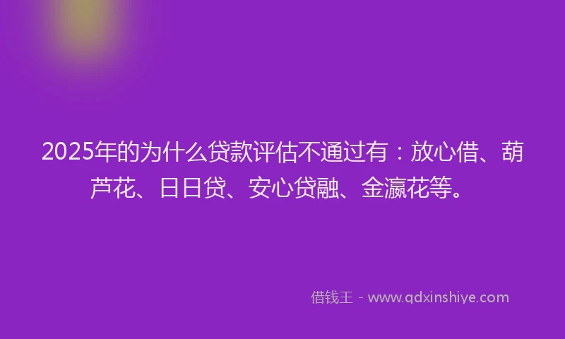 2025年的为什么贷款评估不通过有：放心借、葫芦花、日日贷、安心贷融、金瀛花等。