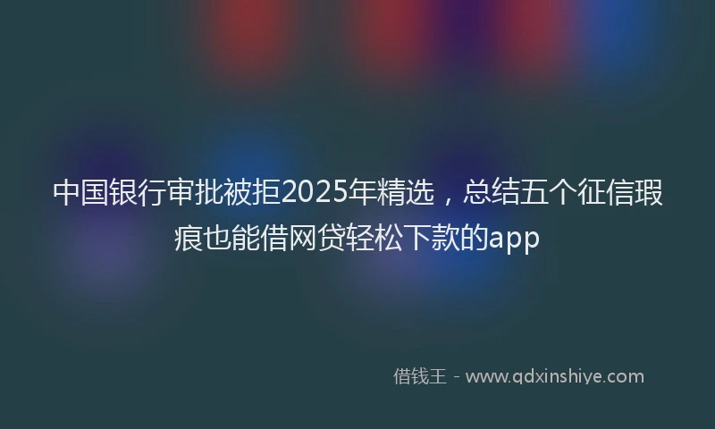 中国银行审批被拒2025年精选，总结五个征信瑕疵也能借网贷轻松下款的app