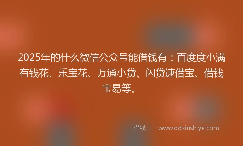 2025年的什么微信公众号能借钱有：百度度小满有钱花、乐宝花、万通小贷、闪贷速借宝、借钱宝易等。