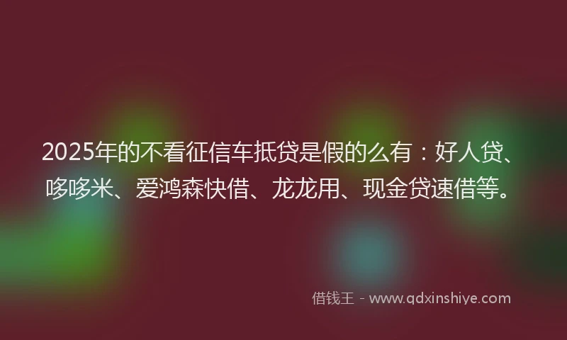 2025年的不看征信车抵贷是假的么有：好人贷、哆哆米、爱鸿森快借、龙龙用、现金贷速借等。