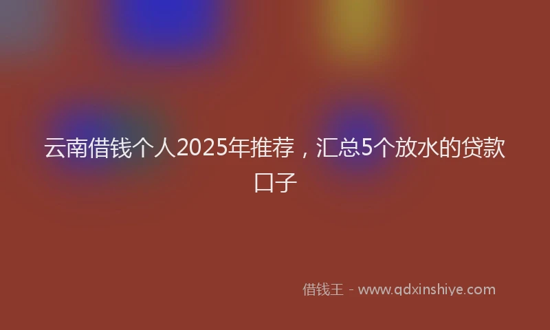 云南借钱个人2025年推荐，汇总5个放水的贷款口子