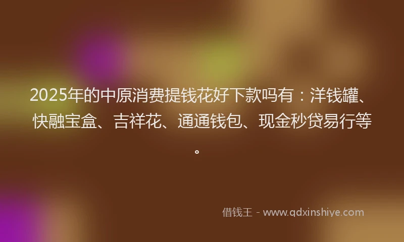 2025年的中原消费提钱花好下款吗有：洋钱罐、快融宝盒、吉祥花、通通钱包、现金秒贷易行等。