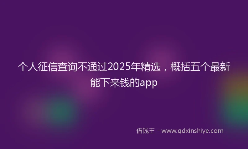个人征信查询不通过2025年精选，概括五个最新能下来钱的app