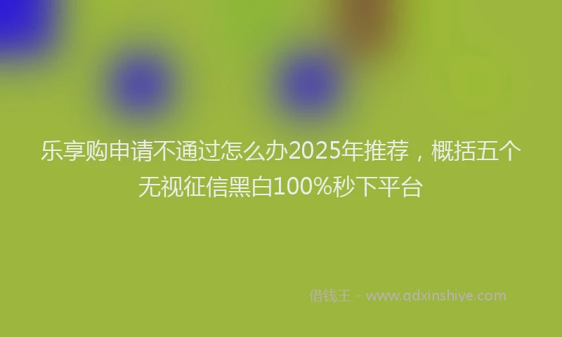 乐享购申请不通过怎么办2025年推荐，概括五个无视征信黑白100%秒下平台
