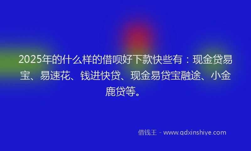 2025年的什么样的借呗好下款快些有：现金贷易宝、易速花、钱进快贷、现金易贷宝融途、小金鹿贷等。