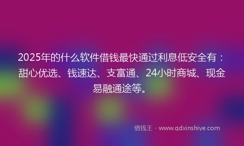 2025年的什么软件借钱最快通过利息低安全有：甜心优选、钱速达、支富通、24小时商城、现金易融通途等。