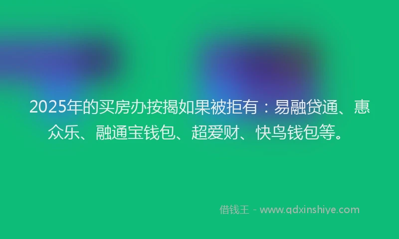 2025年的买房办按揭如果被拒有：易融贷通、惠众乐、融通宝钱包、超爱财、快鸟钱包等。