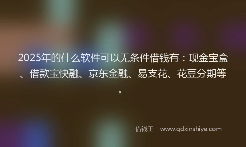 2025年的什么软件可以无条件借钱有：现金宝盒、借款宝快融、京东金融、易支花、花豆分期等。