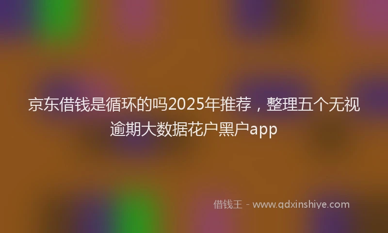 京东借钱是循环的吗2025年推荐，整理五个无视逾期大数据花户黑户app