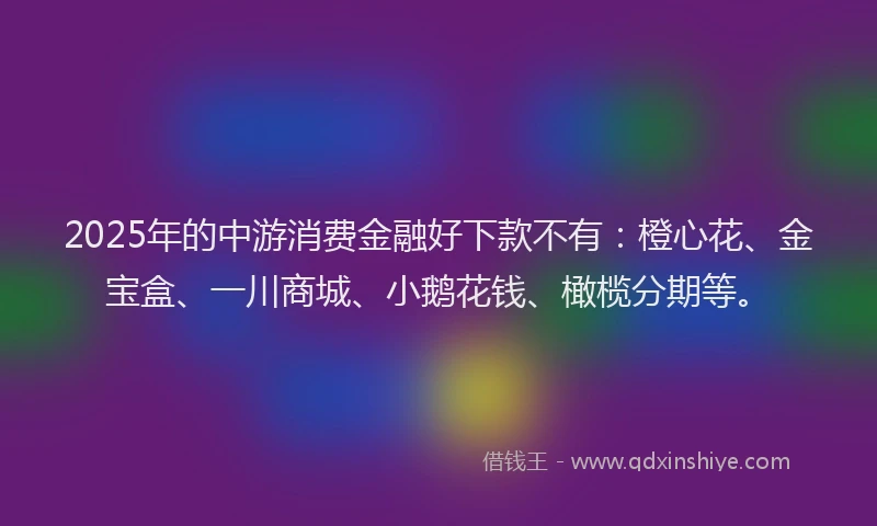 2025年的中游消费金融好下款不有：橙心花、金宝盒、一川商城、小鹅花钱、橄榄分期等。