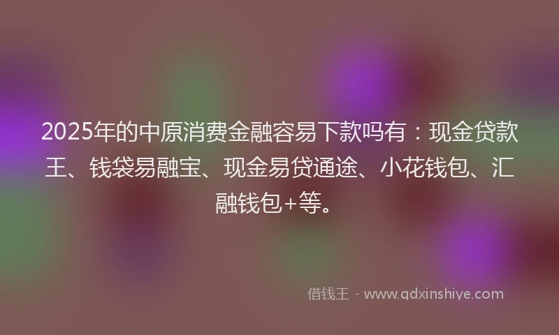 2025年的中原消费金融容易下款吗有：现金贷款王、钱袋易融宝、现金易贷通途、小花钱包、汇融钱包+等。