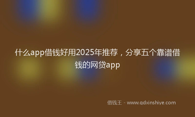 什么app借钱好用2025年推荐，分享五个靠谱借钱的网贷app