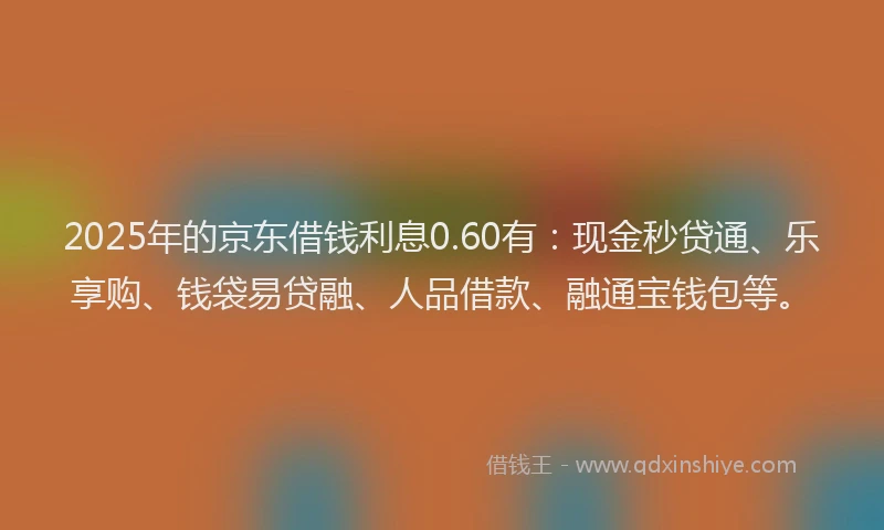 2025年的京东借钱利息0.60有：现金秒贷通、乐享购、钱袋易贷融、人品借款、融通宝钱包等。