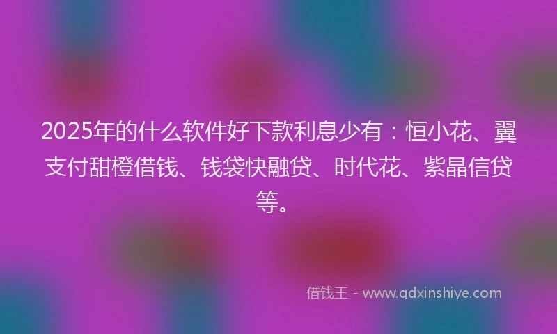 2025年的什么软件好下款利息少有：恒小花、翼支付甜橙借钱、钱袋快融贷、时代花、紫晶信贷等。