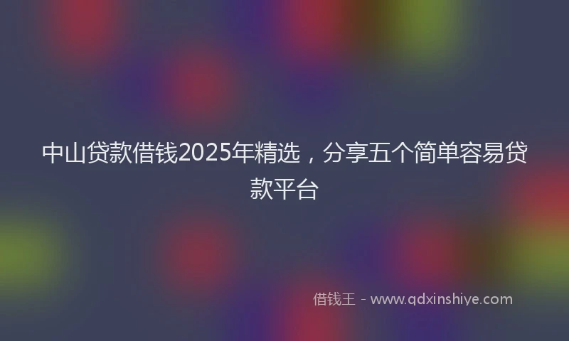 中山贷款借钱2025年精选，分享五个简单容易贷款平台