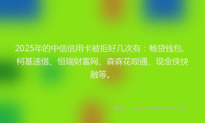 2025年的中信信用卡被拒好几次有：畅贷钱包、柯基速借、恒瑞财富网、森森花呗通、现金侠快融等。