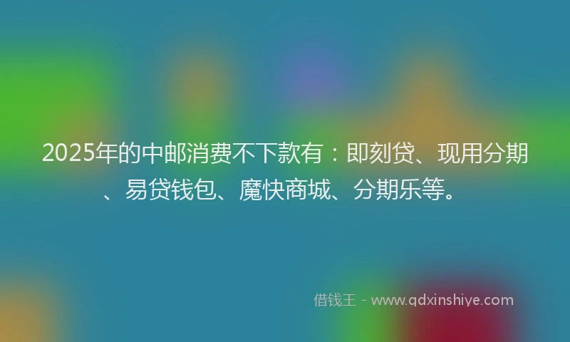 2025年的中邮消费不下款有：即刻贷、现用分期、易贷钱包、魔快商城、分期乐等。